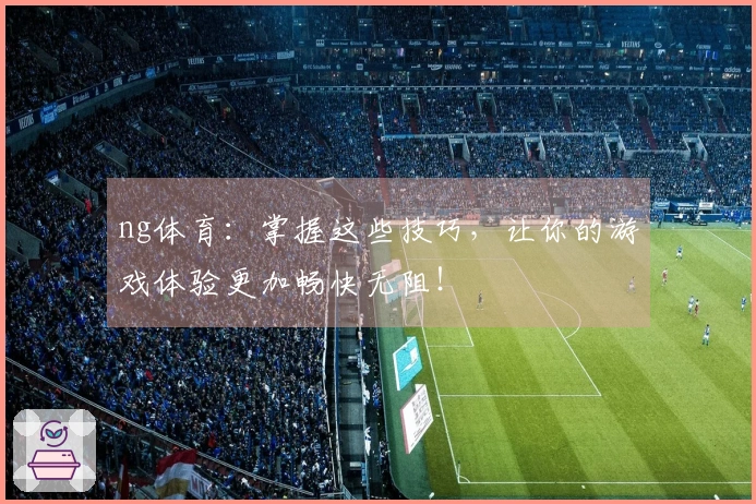 ng体育：掌握这些技巧，让你的游戏体验更加畅快无阻！